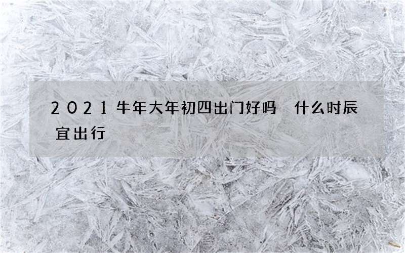2021牛年大年初四出门好吗 什么时辰宜出行